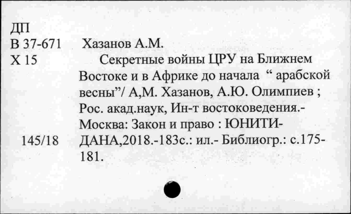 ﻿В 37-671
X 15
145/18
Хазанов А.М.
Секретные войны ЦРУ на Ближнем Востоке и в Африке до начала “ арабской весны”/ А,М. Хазанов, А.Ю. Олимпиев ; Рос. акад.наук, Ин-т востоковедения.-Москва: Закон и право : ЮНИТИ-ДАНА,2018.-183с.: ил.- Библиогр.: с.175-181.